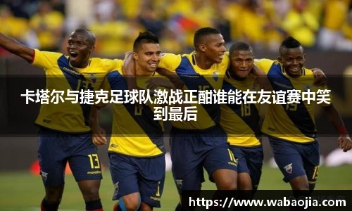 卡塔尔与捷克足球队激战正酣谁能在友谊赛中笑到最后